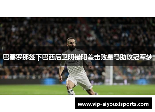 巴塞罗那签下巴西后卫阴错阳差击败皇马助攻冠军梦